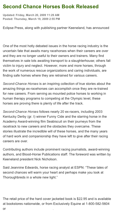 Second Chance Horses Book Released
Updated: Friday, March 20, 2009 11:29 AM
Posted: Thursday, March 19, 2009 2:55 PM

Eclipse Press, along with publishing partner Keeneland, has announced the release of the new book Second-Chance Horses: Inspiring Stories of Ex-Racehorses Succeeding in New Careers.
One of the most hotly debated issues in the horse racing industry is the uncertain fate that awaits many racehorses when their careers are over and they are no longer useful to their owners and trainers. Many find themselves in sale lots awaiting transport to a slaughterhouse; others fall victim to injury and neglect. However, more and more horses, through the work of numerous rescue organizations and caring individuals, are finding safe homes where they are retrained for various careers.
Second-Chance Horses is an inspiring collection of true stories about the amazing things ex-racehorses can accomplish once they are re-trained for new careers. From serving as mounted police horses to working in human therapy programs to competing at the Olympic level, these horses are proving there is plenty of life after the track.
Second-Chance Horses follows nearly 20 ex-racers, including 2003 Kentucky Derby (gr. I) winner Funny Cide and the starring horse in the Academy Award-winning film Seabiscuit on their journeys from the racetrack to new careers and the obstacles they overcame. These stories illustrate the incredible will of these horses, and the many years of hard work and companionship they have left to give after their racing careers are over.
Contributing authors include prominent racing journalists, award-winning authors, and Blood-Horse Publications staff. The foreword was written by Keeneland president Nick Nicholson.
Said Jeannine Edwards, horse racing analyst at ESPN: “These tales of second chances will warm your heart and perhaps make you look at Thoroughbreds in a whole new light.”
To read a sample chapter, visit http://cs.bloodhorse.com/blogs/racinghub/archive/2009/03/17/a-thoroughbred-rescue-story.aspx
The retail price of the hard cover jacketed book is $22.95 and is available at bookstores nationwide, or from Exclusively Equine at 1-800-582-5604 or www.ExclusivelyEquine.com.