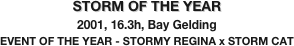 STORM OF THE YEAR
2001, 16.3h, Bay Gelding
EVENT OF THE YEAR - STORMY REGINA x STORM CAT
