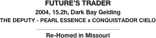 FUTURE’S TRADER
2004, 15.2h, Dark Bay Gelding
THE DEPUTY - PEARL ESSENCE x CONQUISTADOR CIELO
_____________________________________
Re-Homed in Missouri