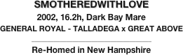 SMOTHEREDWITHLOVE
2002, 16.2h, Dark Bay Mare
GENERAL ROYAL - TALLADEGA x GREAT ABOVE
______________________________________
Re-Homed in New Hampshire